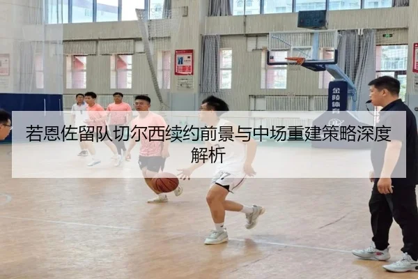 若恩佐留队切尔西续约前景与中场重建策略深度解析（kaiyun）