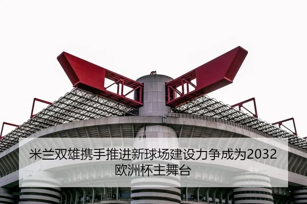 米兰双雄携手推进新球场建设力争成为2032欧洲杯主舞台（kaiyun）