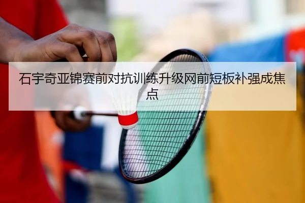 石宇奇亚锦赛前对抗训练升级网前短板补强成焦点（kaiyun）