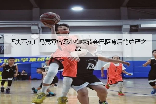坚决不卖！马竞零容忍小蜘蛛转会巴萨背后的尊严之战（kaiyun）